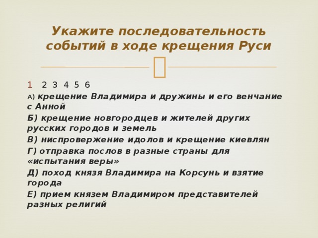 Укажите последовательность событий в ходе крещения Руси 2 3 4 5 6 А)  крещение Владимира и дружины и его венчание с Анной Б) крещение новгородцев и жителей других русских городов и земель В) ниспровержение идолов и крещение киевлян Г) отправка послов в разные страны для «испытания веры» Д) поход князя Владимира на Корсунь и взятие города Е) прием князем Владимиром представителей разных религий