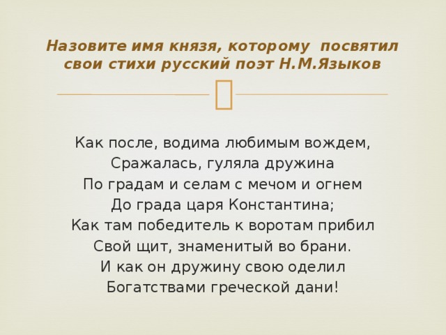 Назовите имя князя, которому посвятил свои стихи русский поэт Н.М.Языков Как после, водима любимым вождем, Сражалась, гуляла дружина По градам и селам с мечом и огнем До града царя Константина; Как там победитель к воротам прибил Свой щит, знаменитый во брани. И как он дружину свою оделил Богатствами греческой дани!