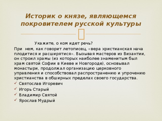 Историк о князе, являющемся покровителем русской культуры  Укажите, о ком идет речь? При нем, как говорит летописец, «вера христианская нача плодитися и расширятися». Вызывая мастеров из Византии, он строил храмы (из которых наиболее знаменитым был храм святой Софии в Киеве и Новгороде), основывал монастыри, продолжал организацию церковного управления и способствовал распространению и упрочению христианства в обширных пределах своего государства.