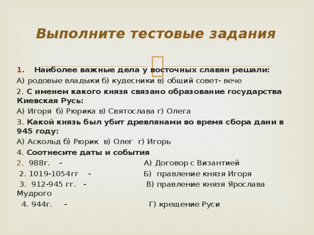 Выполните тестовые задания Наиболее важные дела у восточных славян решали: А) родовые владыки б) кудесники в) общий совет- вече 2. С именем какого князя связано образование государства Киевская Русь: А) Игоря б) Рюрика в) Святослава г) Олега 3. Какой князь был убит древлянами во время сбора дани в 945 году: А) Аскольд б) Рюрик в) Олег г) Игорь 4. Соотнесите даты и события 988г. - А) Договор с Византией  2. 1019-1054гг - Б) правление князя Игоря  3. 912-945 гг. - В) правление князя Ярослава Мудрого  4. 944г. - Г) крещение Руси