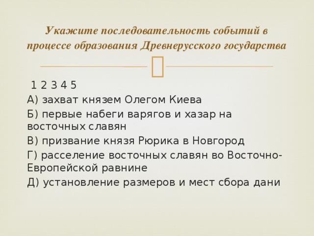 Укажите последовательность событий в процессе образования Древнерусского государства  1 2 3 4 5 А) захват князем Олегом Киева Б) первые набеги варягов и хазар на восточных славян В) призвание князя Рюрика в Новгород Г) расселение восточных славян во Восточно-Европейской равнине Д) установление размеров и мест сбора дани