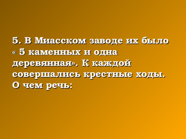 5. В Миасском заводе их было « 5 каменных и одна деревянная». К каждой совершались крестные ходы. О чем речь: