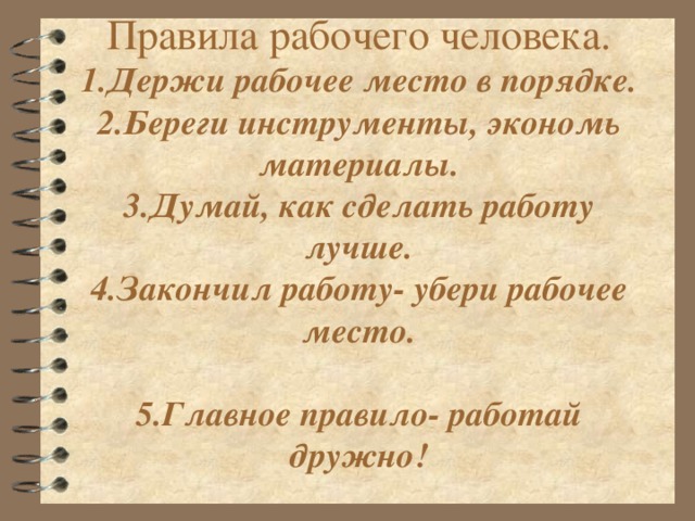 1.Держи рабочее место в порядке.  2.Береги инструменты, экономь материалы.  3.Думай, как сделать работу лучше.  4.Закончил работу- убери рабочее место.   5.Главное правило- работай дружно!