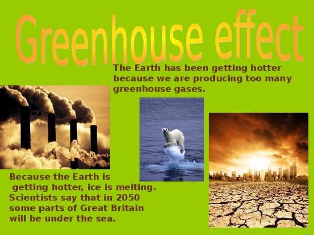 The Earth has been getting hotter because we are producing too  many greenhouse  gases.  Because the Earth is  getting hotter, ice is melting. Scientists say that in 2050 some parts of Great Britain will be under the sea.