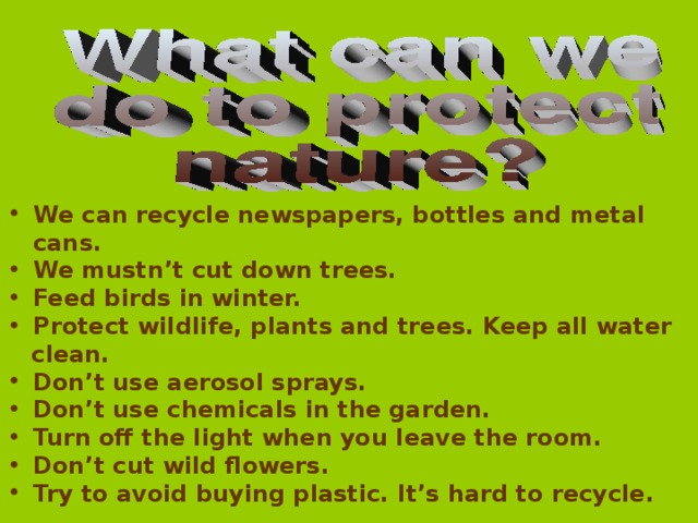 We can recycle newspapers, bottles and metal cans. We mustn’t cut down trees. Feed birds in winter. Protect wildlife, plants and trees. Keep all water  clean. Don’t use aerosol sprays. Don’t use chemicals in the garden. Turn off the light when you leave the room. Don’t cut wild flowers. Try to avoid buying plastic. It’s hard to recycle.