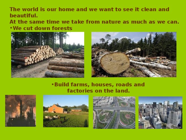 The world is our home and we want to see it clean and beautiful. At the same time we take from nature as much as we can. We cut down forests Build farms, houses, roads and Build farms, houses, roads and Build farms, houses, roads and Build farms, houses, roads and Build farms, houses, roads and  factories on the land.