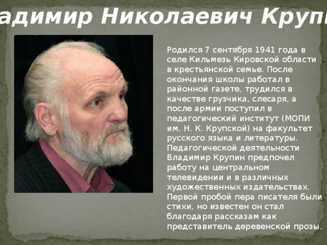 Владимир Николаевич Крупин.  Родился 7 сентября 1941 года в селе Кильмезь Кировской области в крестьянской семье. После окончания школы работал в районной газете, трудился в качестве грузчика, слесаря, а после армии поступил в педагогический институт (МОПИ им. Н. К. Крупской) на факультет русского языка и литературы. Педагогической деятельности Владимир Крупин предпочел работу на центральном телевидении и в различных художественных издательствах. Первой пробой пера писателя были стихи, но известен он стал благодаря рассказам как представитель деревенской прозы.