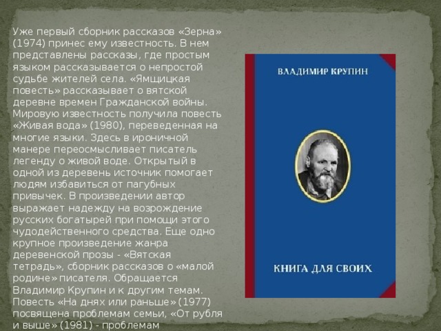 Уже первый сборник рассказов «Зерна» (1974) принес ему известность. В нем представлены рассказы, где простым языком рассказывается о непростой судьбе жителей села. «Ямщицкая повесть» рассказывает о вятской деревне времен Гражданской войны. Мировую известность получила повесть «Живая вода» (1980), переведенная на многие языки. Здесь в ироничной манере переосмысливает писатель легенду о живой воде. Открытый в одной из деревень источник помогает людям избавиться от пагубных привычек. В произведении автор выражает надежду на возрождение русских богатырей при помощи этого чудодейственного средства. Еще одно крупное произведение жанра деревенской прозы - «Вятская тетрадь», сборник рассказов о «малой родине» писателя. Обращается Владимир Крупин и к другим темам. Повесть «На днях или раньше» (1977) посвящена проблемам семьи, «От рубля и выше» (1981) - проблемам художественного творчества, «Прости, прощай» (1986) - воспоминание о студенческих годах.