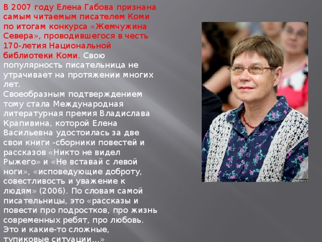 В 2007 году Елена Габова признана самым читаемым писателем Коми по итогам конкурса «Жемчужина Севера», проводившегося в честь 170-летия Национальной библиотеки Коми. Свою популярность писательница не утрачивает на протяжении многих лет. Своеобразным подтверждением тому стала Международная литературная премия Владислава Крапивина, которой Елена Васильевна удостоилась за две свои книги -сборники повестей и рассказов «Никто не видел Рыжего» и «Не вставай с левой ноги», «исповедующие доброту, совестливость и уважение к людям» (2006). По словам самой писательницы, это «рассказы и повести про подростков, про жизнь современных ребят, про любовь. Это и какие-то сложные, тупиковые ситуации…»