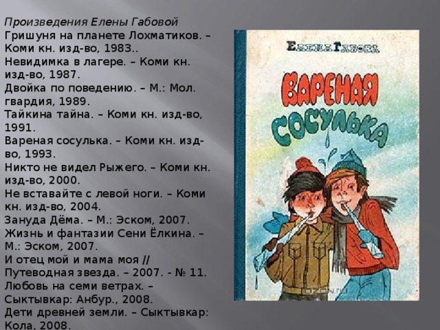 Произведения Елены Габовой Гришуня на планете Лохматиков. – Коми кн. изд-во, 1983.. Невидимка в лагере. – Коми кн. изд-во, 1987. Двойка по поведению. – М.: Мол. гвардия, 1989. Тайкина тайна. – Коми кн. изд-во, 1991. Вареная сосулька. – Коми кн. изд-во, 1993. Никто не видел Рыжего. – Коми кн. изд-во, 2000. Не вставайте с левой ноги. – Коми кн. изд-во, 2004. Зануда Дёма. – М.: Эском, 2007. Жизнь и фантазии Сени Ёлкина. – М.: Эском, 2007. И отец мой и мама моя // Путеводная звезда. – 2007. - № 11. Любовь на семи ветрах. – Сыктывкар: Анбур., 2008. Дети древней земли. – Сыктывкар: Кола, 2008.