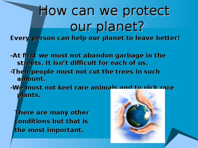 How can we protect  our planet? Every person can help our planet to leave better!  -At first we must not abandon garbage in the streets. It isn’t difficult for each of us. -Then people must not cut the trees in such amount . -We must not keel rare animals and to pick rare plants.   There are many other  condition s but that is  the most important.