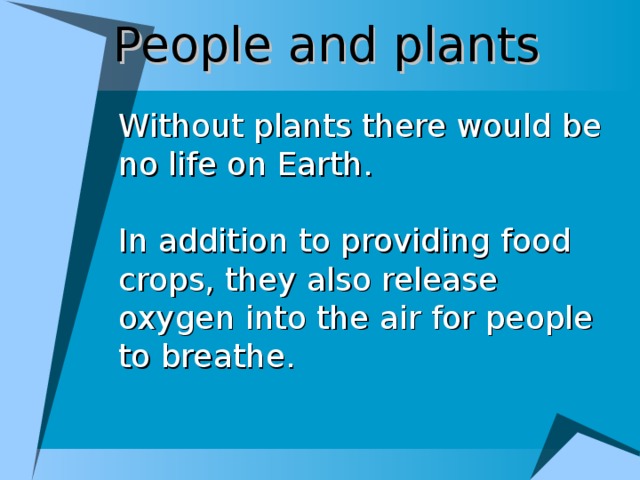 People and plants Without plants there would be no life on Earth. In addition to providing food crops, they also release oxygen into the air for people to breathe.
