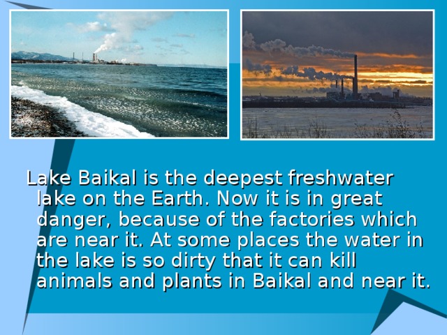 Lake Baikal is the deepest freshwater lake on the Earth. Now it is in great danger, because of the factories which are near it. At some places the water in the lake is so dirty that it can kill animals and plants in Baikal and near it.