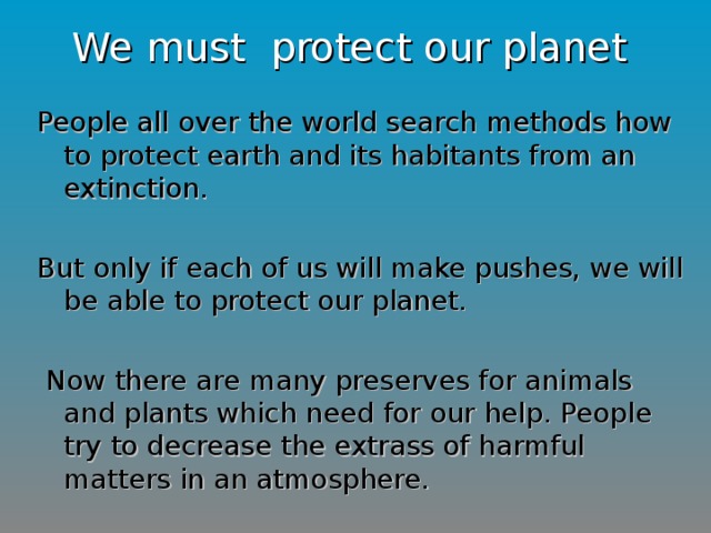 We must protect our planet People all over the world search methods how to protect earth and its habitants from an extinction. But only if each of us will make pushes, we will be able to protect our planet.  Now there are many preserves for animals and plants which need for our help. People try to decrease the extrass of harmful matters in an atmosphere.