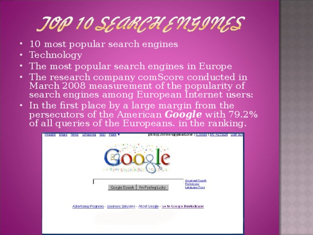 10 most popular search engines Technology The most popular search engines in Europe The research company comScore conducted in March 2008 measurement of the popularity of search engines among European Internet users: In the first place by a large margin from the persecutors of the American Google with 79.2% of all queries of the Europeans. in the ranking.