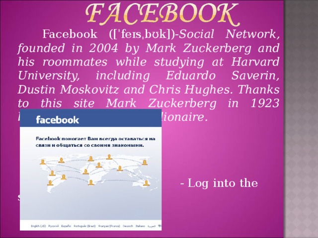 Facebook ([ˈ fe ɪ s ˌ b ʊ k ]) - Social Network, founded in 2004 by Mark Zuckerberg and his roommates while studying at Harvard University, including Eduardo Saverin, Dustin Moskovitz and Chris Hughes. Thanks to this site Mark Zuckerberg in 1923 became the youngest billionaire.     - Log into the site