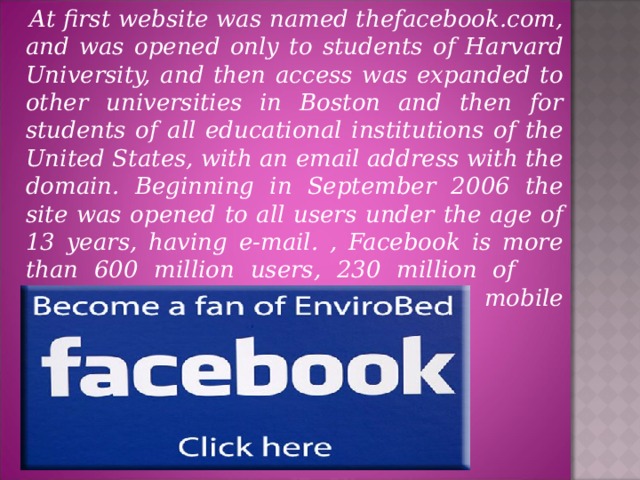 At first website was named thefacebook.com, and was opened only to students of Harvard University, and then access was expanded to other universities in Boston and then for students of all educational institutions of the United States, with an email address with the domain. Beginning in September 2006 the site was opened to all users under the age of 13 years, having e-mail. , Facebook is more than 600 million users, 230 million of whome come to the site using mobile devices.