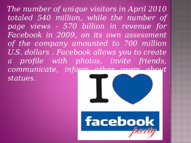 The number of unique visitors in April 2010 totaled 540 million, while the number of page views - 570 billion in revenue for Facebook in 2009, on its own assessment of the company amounted to 700 million U.S. dollars . Facebook allows you to create a profile with photos, invite friends, communicate, inform other users about statues.