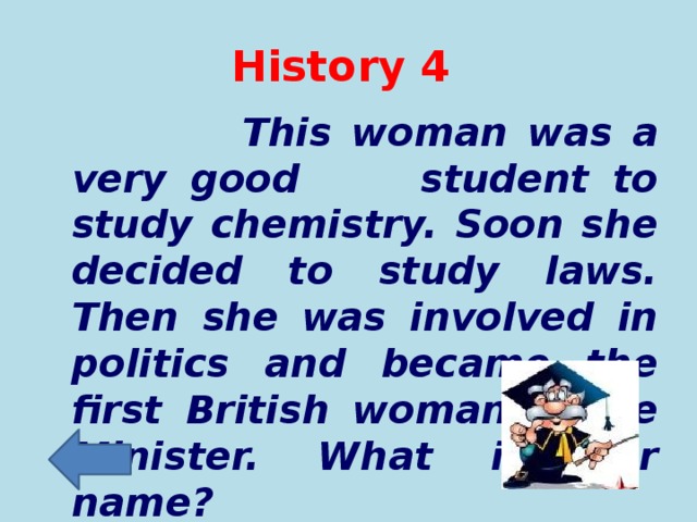 History 4  This woman was a very good student to study chemistry. Soon she decided to study laws. Then she was involved in politics and became the first British woman Prime Minister. What is her name?