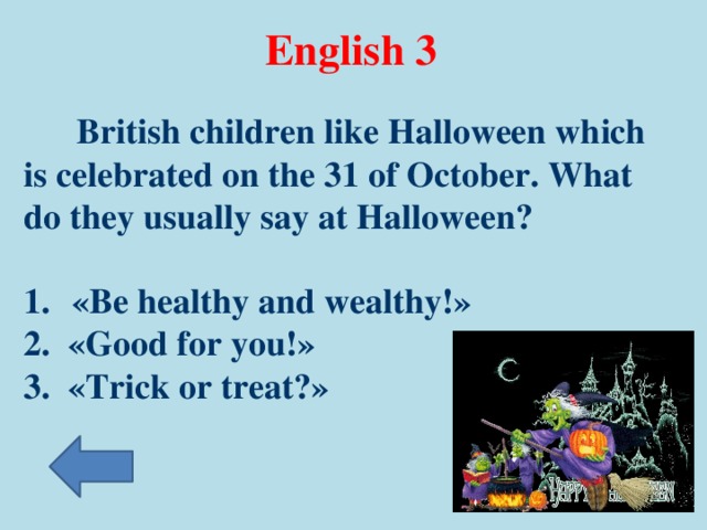 English 3  British children like Halloween which is celebrated on the 31 of October. What do they usually say at Halloween?   «Be healthy and wealthy!» 2. «Good for you!» 3. «Trick or treat?»