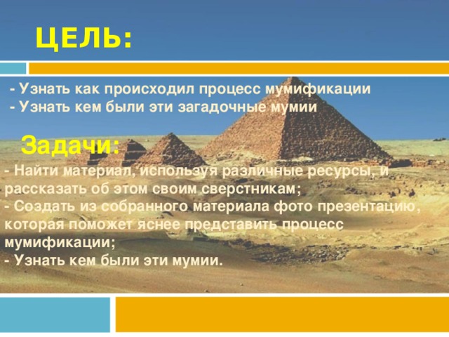 ЦЕЛЬ: - Узнать как происходил процесс мумификации - Узнать кем были эти загадочные мумии Задачи: - Найти материал, используя различные ресурсы, и рассказать об этом своим сверстникам; - Создать из собранного материала фото презентацию, которая поможет яснее представить процесс мумификации; - Узнать кем были эти мумии.
