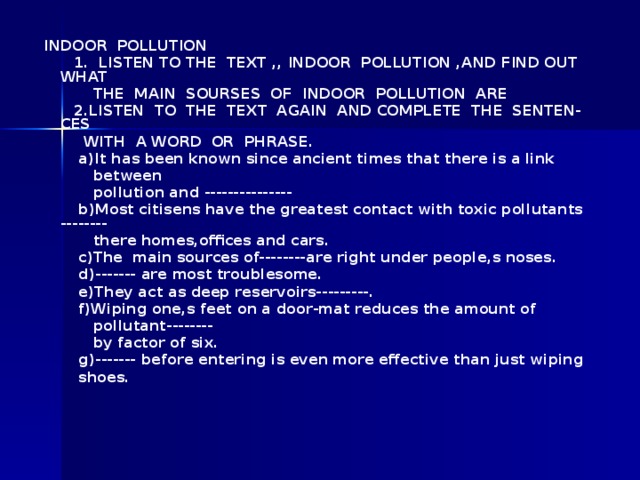 INDOOR POLLUTION  1 . LISTEN TO THE TEXT ,, INDOOR POLLUTION ,AND FIND OUT WHAT   THE MAIN SOURSES OF INDOOR POLLUTION ARE    2 . LISTEN TO THE TEXT AGAIN AND COMPLETE THE SENTEN-CES   WITH A WORD OR PHRASE.  a)It has been known since ancient times that there is a link   between   pollution and ---------------    b)Most citisens have the greatest contact with toxic pollutants --------   there homes,offices and cars.   c)The main sources of--------are right under people,s noses.     d)------- are most troublesome.   e)They act as deep reservoirs---------.   f)Wiping one,s feet on a door-mat reduces the amount of   pollutant--------   by factor of six.    g)------- before entering is even more effective than just wiping   shoes.