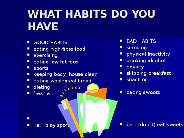 WHAT HABITS DO YOU HAVE   BAD HABITS smoking physical inactivity drinking alcohol obesity skipping breakfast snacking  eating sweets     i.e. I (don`t) eat sweets. GOOD HABITS eating high-fibre food exercising eating low-fat food sports keeping body ,house clean eating wholemeal bread dieting fresh air    i.e. I play sports.