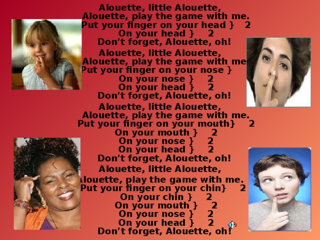 Alouette, little Alouette,  Alouette, play the game with me.  Put your finger on your head }   2  On your head }    2  Don’t forget, Alouette, oh! Alouette, little Alouette,  Alouette, play the game with me.  Put your finger on your nose }    2  On your nose }    2  On your head }    2  Don’t forget, Alouette, oh! Alouette, little Alouette,  Alouette, play the game with me.  Put your finger on your mouth}    2  On your mouth }    2  On your nose }    2  On your head }    2  Don’t forget, Alouette, oh! Alouette, little Alouette, Alouette, play the game with me.  Put your finger on your chin}    2   On your chin }    2  On your mouth }    2  On your nose }    2  On your head }    2  Don’t forget, Alouette, oh!