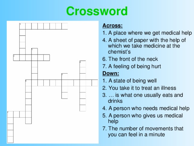 Crossword Across: 1. A place where we get medical help 4. A sheet of paper with the help of which we take medicine at the chemist’s 6. The front of the neck 7. A feeling of being hurt Down: 1. A state of being well 2. You take it to treat an illness 3. … is what one usually eats and drinks 4. A person who needs medical help 5. A person who gives us medical help 7. The number of movements that you can feel in a minute