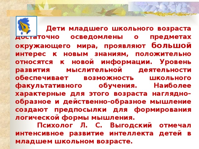 Дети младшего школьного возраста достаточно осведомлены о предметах окружающего мира, проявляют большой интерес к новым знаниям, положительно относятся к новой информации. Уровень развития мыслительной деятельности обеспечивает возможность школьного факультативного обучения. Наиболее характерные для этого возраста наглядно–образное и действенно-образное мышление создают предпосылки для формирования логической формы мышления.  Психолог Л. С. Выгодский отмечал интенсивное развитие интеллекта детей в младшем школьном возрасте.