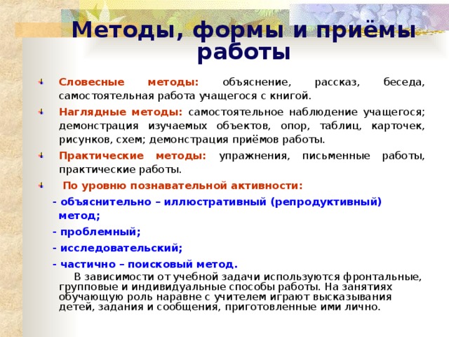 Методы, формы и приёмы работы Словесные методы:  объяснение, рассказ, беседа, самостоятельная работа учащегося с книгой. Наглядные методы:  самостоятельное наблюдение учащегося; демонстрация изучаемых объектов, опор, таблиц, карточек, рисунков, схем; демонстрация приёмов работы. Практические методы: упражнения, письменные работы, практические работы.  По уровню познавательной активности:  - объяснительно – иллюстративный (репродуктивный) метод;  - проблемный;  - исследовательский;  - частично – поисковый метод.  В зависимости от учебной задачи используются фронтальные, групповые и индивидуальные способы работы. На занятиях обучающую роль наравне с учителем играют высказывания детей, задания и сообщения, приготовленные ими лично.