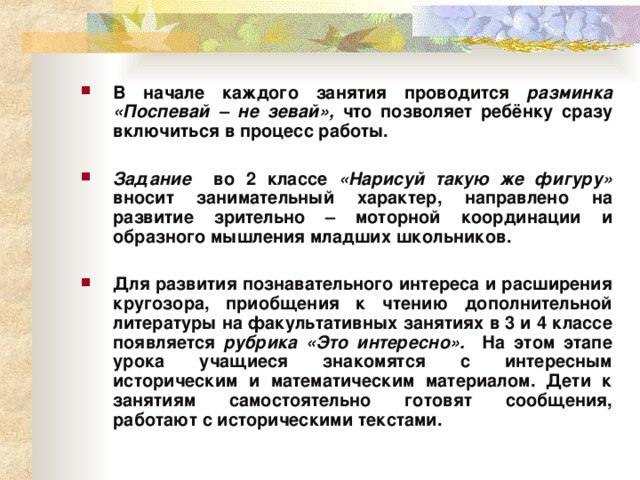 В начале каждого занятия проводится разминка «Поспевай – не зевай», что позволяет ребёнку сразу включиться в процесс работы.  Задание во 2 классе «Нарисуй такую же фигуру» вносит занимательный характер, направлено на развитие зрительно – моторной координации и образного мышления младших школьников.