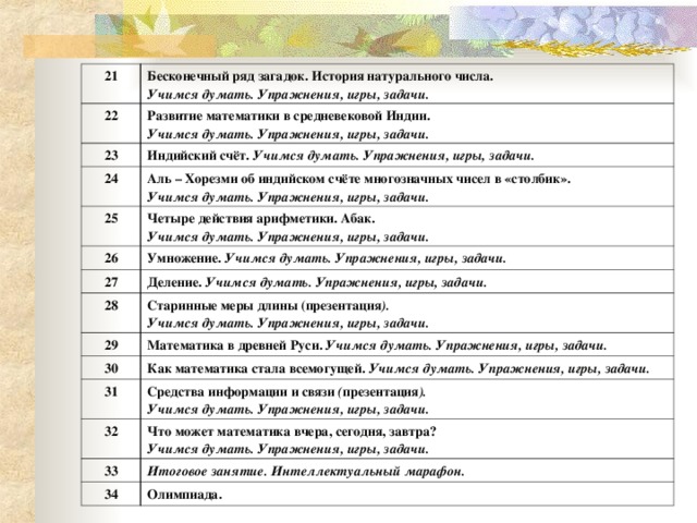 21 Бесконечный ряд загадок. История натурального числа. Учимся думать. Упражнения, игры, задачи. 22 Развитие математики в средневековой Индии. Учимся думать. Упражнения, игры, задачи. 23 Индийский счёт. Учимся думать. Упражнения, игры, задачи. 24 Аль – Хорезми об индийском счёте многозначных чисел в «столбик». Учимся думать. Упражнения, игры, задачи. 25 Четыре действия арифметики. Абак. Учимся думать. Упражнения, игры, задачи. 26 Умножение. Учимся думать. Упражнения, игры, задачи. 27 28 Деление. Учимся думать. Упражнения, игры, задачи. Старинные меры длины (презентация ). Учимся думать. Упражнения, игры, задачи. 29 Математика в древней Руси. Учимся думать. Упражнения, игры, задачи. 30 Как математика стала всемогущей. Учимся думать. Упражнения, игры, задачи. 31 Средства информации и связи ( презентация ). Учимся думать. Упражнения, игры, задачи. 32 Что может математика вчера, сегодня, завтра?  Учимся думать. Упражнения, игры, задачи. 33 Итоговое занятие. Интеллектуальный марафон. 34 Олимпиада.