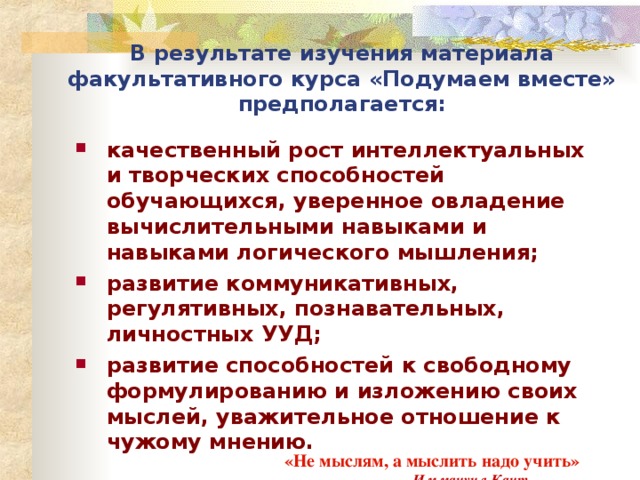 В результате изучения материала факультативного курса «Подумаем вместе» предполагается: качественный рост интеллектуальных и творческих способностей обучающихся, уверенное овладение вычислительными навыками и навыками логического мышления; развитие коммуникативных, регулятивных, познавательных, личностных УУД; развитие способностей к свободному формулированию и изложению своих мыслей, уважительное отношение к чужому мнению.  «Не мыслям, а мыслить надо учить»   Иммануил Кант