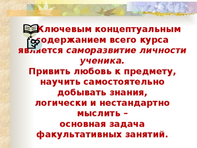 Ключевым концептуальным содержанием всего курса является саморазвитие личности ученика. Привить любовь к предмету, научить самостоятельно добывать знания, логически и нестандартно мыслить –  основная задача факультативных занятий.