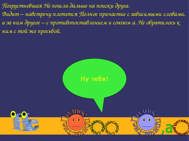 Погрустневшая Не пошла дальше на поиски друга. Видит – навстречу плетется Полное причастие с зависимыми словами, а за ним другое – с противопоставлением и союзом а. Не обратилось к ним с той же просьбой. Ну тебя!