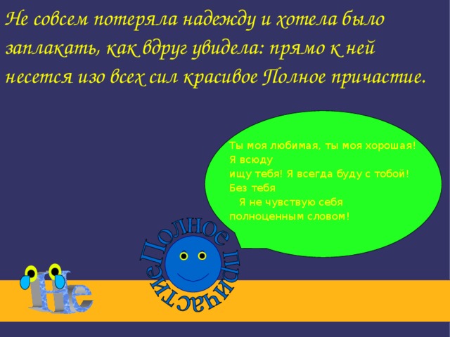 Не совсем потеряла надежду и хотела было заплакать, как вдруг увидела: прямо к ней несется изо всех сил красивое Полное причастие. Ты моя любимая, ты моя хорошая! Я всюду ищу тебя! Я всегда буду с тобой! Без тебя  Я не чувствую себя полноценным словом!