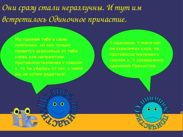 Они сразу стали неразлучны. И тут им встретилось Одиночное причастие. Мы примем тебя в свою компанию, но как только появятся зависимые от тебя слова или неприятное противопоставление с союзом а, то ты уйдешь от нас, с ними мы не хотим водиться! Я одинокое. У меня нет не зависимых слов, ни противопоставления с союзом а. Я совершенно одинокое Причастие...