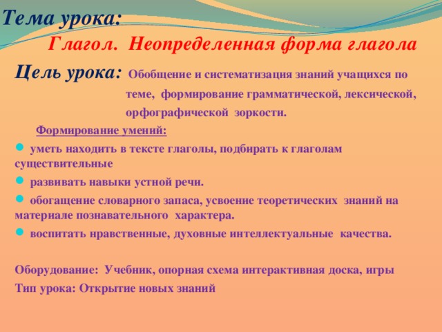 Тема урока: Глагол. Неопределенная форма глагола Цель урока:  Обобщение и систематизация знаний учащихся по  теме, формирование грамматической, лексической,  орфографической зоркости.  Формирование умений:  уметь находить в тексте глаголы, подбирать к глаголам существительные  развивать навыки устной речи.  обогащение словарного запаса, усвоение теоретических знаний на материале познавательного характера.  воспитать нравственные, духовные интеллектуальные качества.  Оборудование: Учебник, опорная схема интерактивная доска, игры Тип урока: Открытие новых знаний