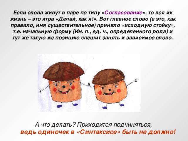 Если слова живут в паре по типу « Согласование », то вся их жизнь – это игра «Делай, как я!». Вот главное слово (а это, как правило, имя существительное) приняло «исходную стойку», т.е. начальную форму (Им. п., ед. ч., определенного рода) и тут же такую же позицию спешит занять и зависимое слово. А что делать? Приходится подчиняться,  ведь одиночек в «Синтаксисе» быть не должно!