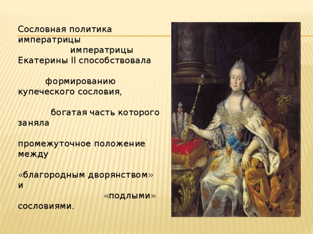 Сословная политика императрицы императрицы Екатерины II способствовала формированию купеческого сословия, богатая часть которого заняла промежуточное положение между «благородным дворянством» и «подлыми» сословиями.