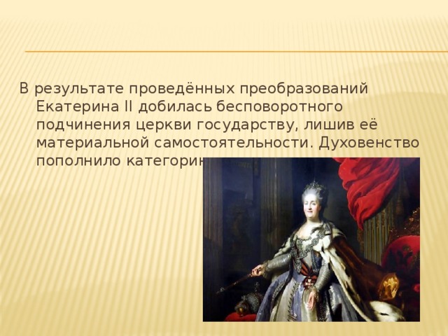 В результате проведённых преобразований Екатерина II добилась бесповоротного подчинения церкви государству, лишив её материальной самостоятельности. Духовенство пополнило категорию чиновничества.