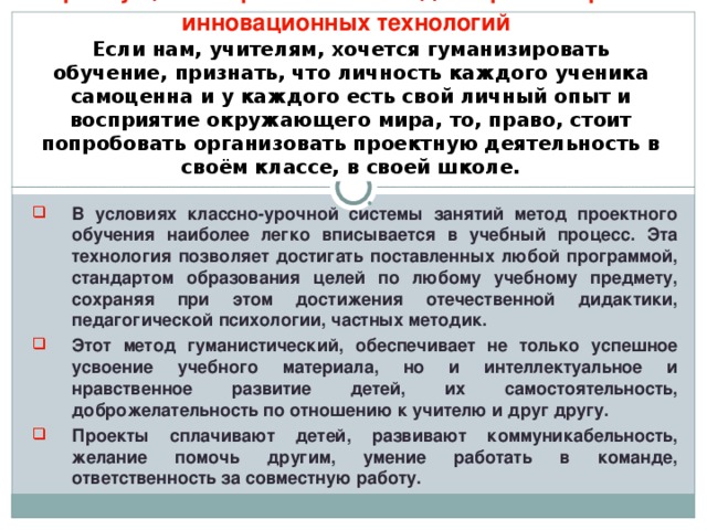 Преимущества проектного метода из разнообразия инновационных технологий   Если нам, учителям, хочется гуманизировать обучение, признать, что личность каждого ученика самоценна и у каждого есть свой личный опыт и восприятие окружающего мира, то, право, стоит попробовать организовать проектную деятельность в своём классе, в своей школе.