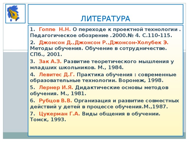 ЛИТЕРАТУРА 1. Гоппе Н.Н. О переходе к проектной технологии . Педагогическое обозрение .2000.№ 4. С.110-115. 2. Джонсон Д.,Джонсон Р.,Джонсон-Холубек Э. Методы обучения. Обучение в сотрудничестве. СПб., 2001. 3. Зак А.З. Развитие теоретического мышления у младших школьников. М., 1984. 4. Левитес Д.Г. Практика обучения : современные образовательные технологии. Воронеж, 1998. 5. Лернер И.Я. Дидактические основы методов обучения. М., 1981. 6. Рубцов В.В. Организация и развитие совместных действий у детей в процессе обучения.М.,1987. 7. Цукерман Г.А. Виды общения в обучении. Томск, 1993.