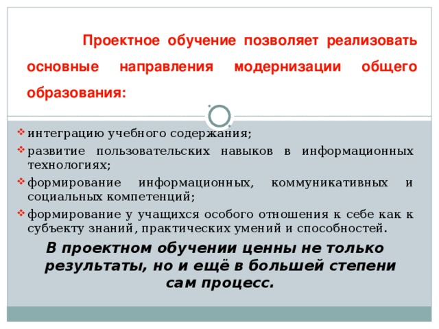 Проектное обучение позволяет реализовать основные направления модернизации общего образования: интеграцию учебного содержания; развитие пользовательских навыков в информационных технологиях; формирование информационных, коммуникативных и социальных компетенций; формирование у учащихся особого отношения к себе как к субъекту знаний, практических умений и способностей. В проектном обучении ценны не только результаты, но и ещё в большей степени сам процесс.