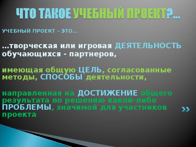 УЧЕБНЫЙ ПРОЕКТ – ЭТО…  … творческая или игровая ДЕЯТЕЛЬНОСТЬ  обучающихся - партнеров,  имеющая общую ЦЕЛЬ , согласованные методы, СПОСОБЫ деятельности,  направленная на ДОСТИЖЕНИЕ  общего результата по решению какой-либо  ПРОБЛЕМЫ , значимой для участников проекта