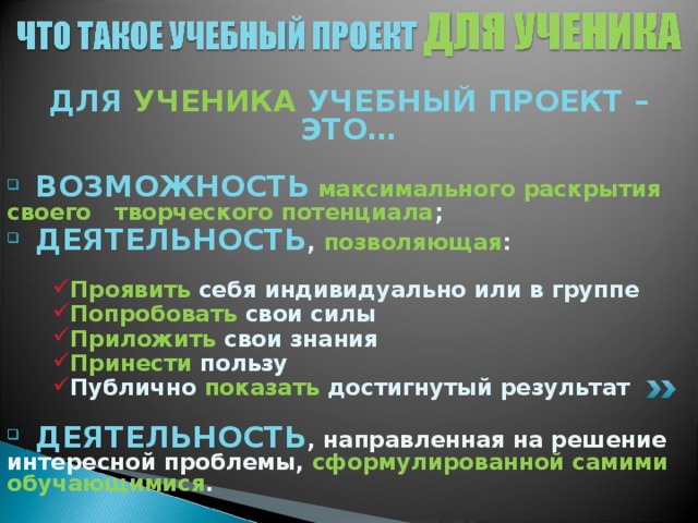 ДЛЯ УЧЕНИКА УЧЕБНЫЙ ПРОЕКТ – ЭТО…   ВОЗМОЖНОСТЬ  максимального раскрытия своего творческого потенциала ;  ДЕЯТЕЛЬНОСТЬ , позволяющая :  Проявить себя индивидуально или в группе Попробовать свои силы Приложить свои знания Принести пользу Публично показать достигнутый результат Проявить себя индивидуально или в группе Попробовать свои силы Приложить свои знания Принести пользу Публично показать достигнутый результат Проявить себя индивидуально или в группе Попробовать свои силы Приложить свои знания Принести пользу Публично показать достигнутый результат   ДЕЯТЕЛЬНОСТЬ , направленная на решение интересной проблемы, сформулированной самими обучающимися .