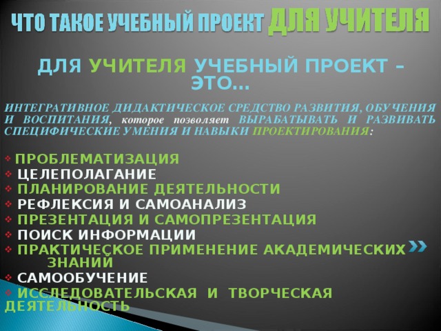 ДЛЯ УЧИТЕЛЯ УЧЕБНЫЙ ПРОЕКТ – ЭТО…  ИНТЕГРАТИВНОЕ ДИДАКТИЧЕСКОЕ СРЕДСТВО РАЗВИТИЯ, ОБУЧЕНИЯ И ВОСПИТАНИЯ , которое позволяет ВЫРАБАТЫВАТЬ И РАЗВИВАТЬ СПЕЦИФИЧЕСКИЕ УМЕНИЯ И НАВЫКИ ПРОЕКТИРОВАНИЯ :   ПРОБЛЕМАТИЗАЦИЯ  ЦЕЛЕПОЛАГАНИЕ  ПЛАНИРОВАНИЕ ДЕЯТЕЛЬНОСТИ  РЕФЛЕКСИЯ И САМОАНАЛИЗ  ПРЕЗЕНТАЦИЯ И САМОПРЕЗЕНТАЦИЯ  ПОИСК ИНФОРМАЦИИ  ПРАКТИЧЕСКОЕ ПРИМЕНЕНИЕ АКАДЕМИЧЕСКИХ ЗНАНИЙ  САМООБУЧЕНИЕ  ИССЛЕДОВАТЕЛЬСКАЯ И ТВОРЧЕСКАЯ ДЕЯТЕЛЬНОСТЬ