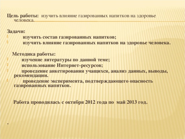 Цель работы: изучить влияние газированных напитков на здоровье человека.  Задачи:  изучить состав газированных напитков;  изучить влияние газированных напитков на здоровье человека.   Методика работы:  изучение литературы по данной теме;  использование Интернет-ресурсов;  проведение анкетирования учащихся, анализ данных, выводы, рекомендации.  проведение эксперимента, подтверждающего опасность газированных напитков.     Работа проводилась с октября 2012 года по май 2013 год.    -