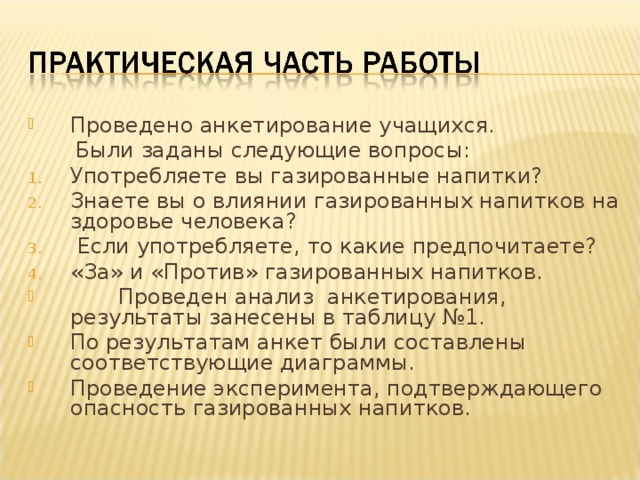 Проведено анкетирование учащихся.  Были заданы следующие вопросы: Употребляете вы газированные напитки? Знаете вы о влиянии газированных напитков на здоровье человека?  Если употребляете, то какие предпочитаете? «За» и «Против» газированных напитков.  Проведен анализ анкетирования, результаты занесены в таблицу №1. По результатам анкет были составлены соответствующие диаграммы. Проведение эксперимента, подтверждающего опасность газированных напитков.